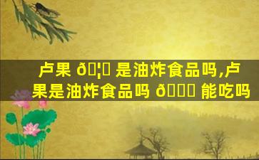 卢果 🦁 是油炸食品吗,卢果是油炸食品吗 🕊 能吃吗